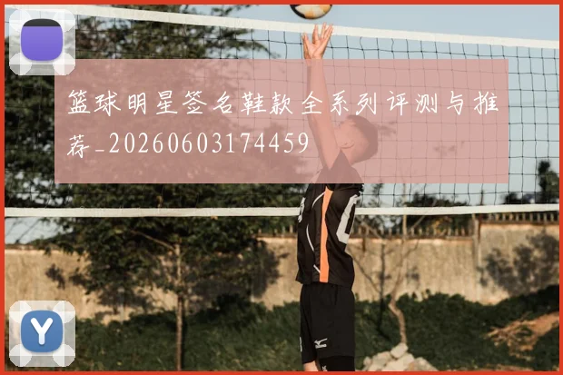 篮球明星签名鞋款全系列评测与推荐_20260603174459