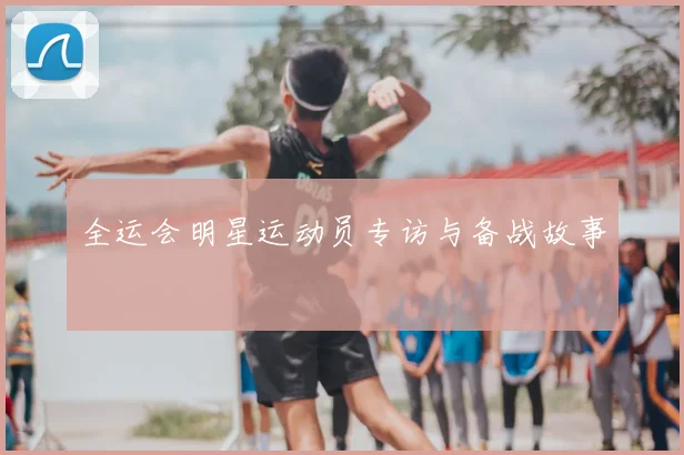 全运会明星运动员专访与备战故事