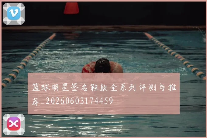篮球明星签名鞋款全系列评测与推荐_20260603174459