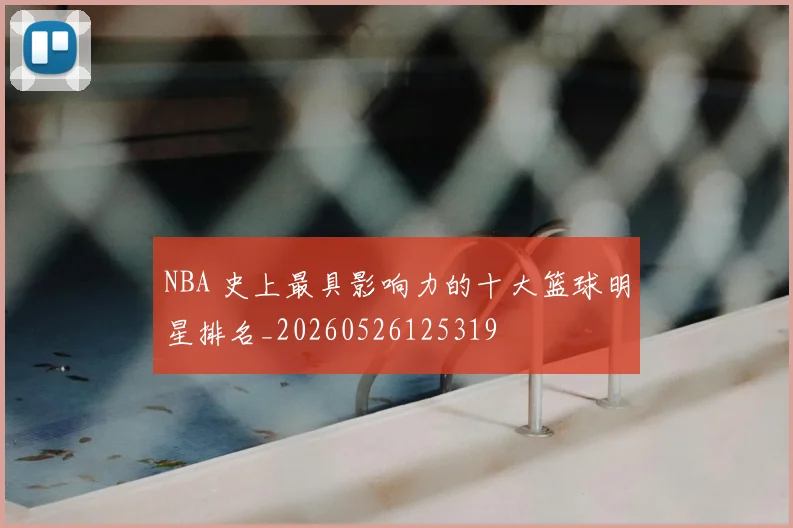 NBA 史上最具影响力的十大篮球明星排名_20260526125319