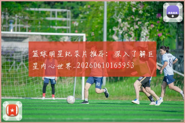 篮球明星纪录片推荐：深入了解巨星内心世界_20260610165953