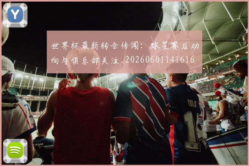 世界杯最新转会传闻：球星赛后动向与俱乐部关注_20260601141616